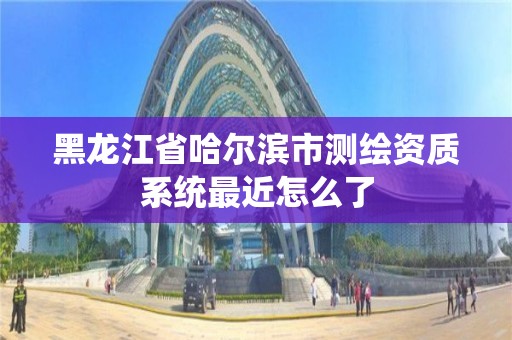 黑龙江省哈尔滨市测绘资质系统最近怎么了