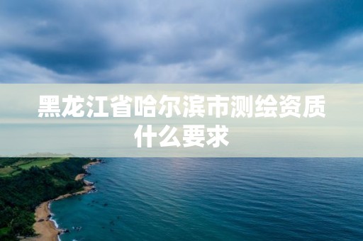 黑龙江省哈尔滨市测绘资质什么要求