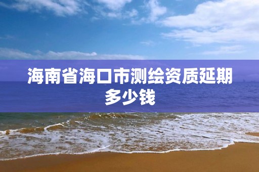 海南省海口市测绘资质延期多少钱