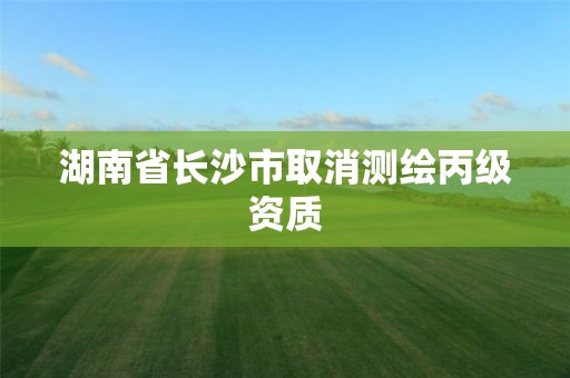 湖南省长沙市取消测绘丙级资质