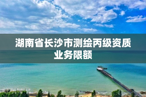 湖南省长沙市测绘丙级资质业务限额