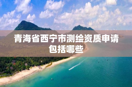 青海省西宁市测绘资质申请包括哪些