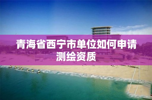 青海省西宁市单位如何申请测绘资质