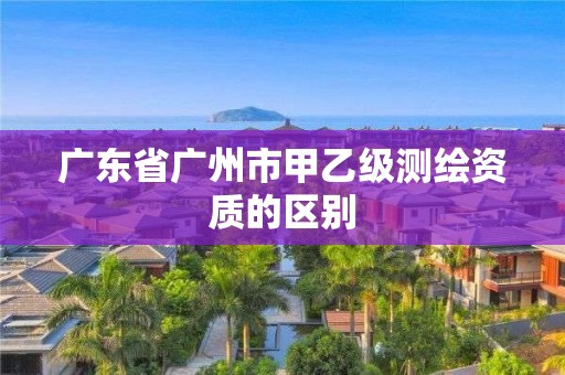 广东省广州市甲乙级测绘资质的区别