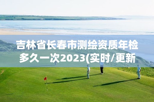 吉林省长春市测绘资质年检多久一次2023(实时/更新中)