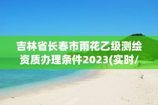 吉林省长春市雨花乙级测绘资质办理条件2023(实时/更新中)