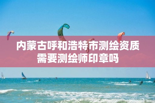 内蒙古呼和浩特市测绘资质需要测绘师印章吗