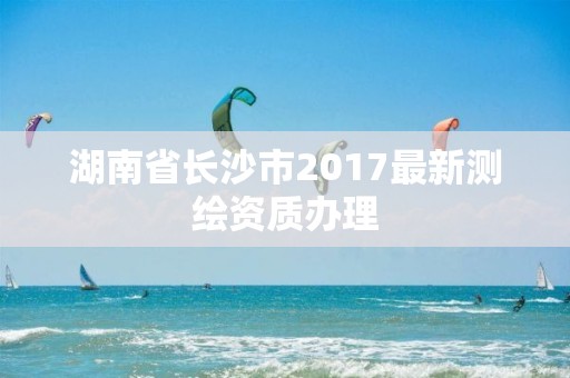 湖南省长沙市2017最新测绘资质办理