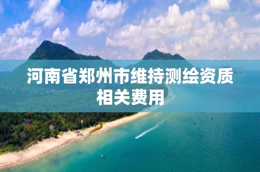 河南省郑州市维持测绘资质相关费用