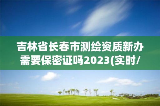 吉林省长春市测绘资质新办需要保密证吗2023(实时/更新中)