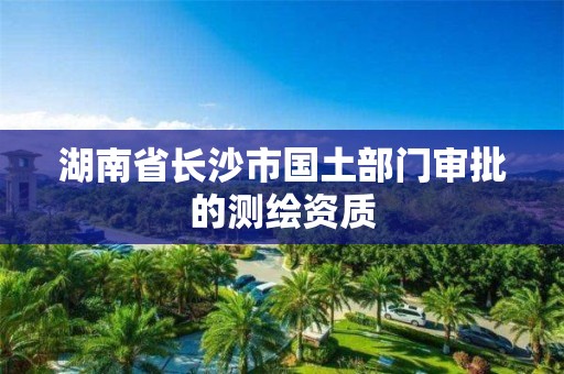 湖南省长沙市国土部门审批的测绘资质