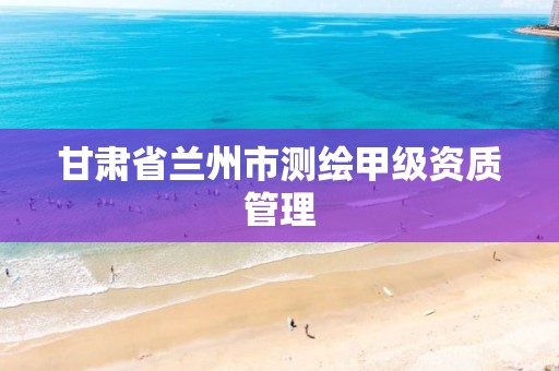 甘肃省兰州市测绘甲级资质管理