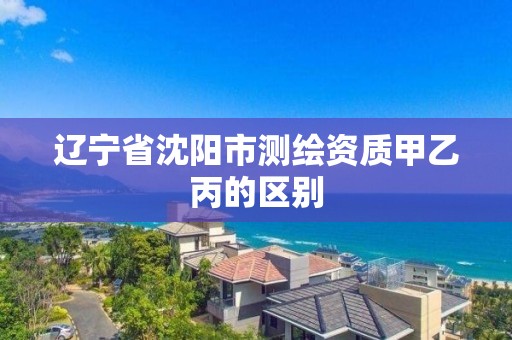 辽宁省沈阳市测绘资质甲乙丙的区别