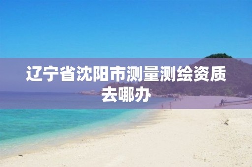 辽宁省沈阳市测量测绘资质去哪办