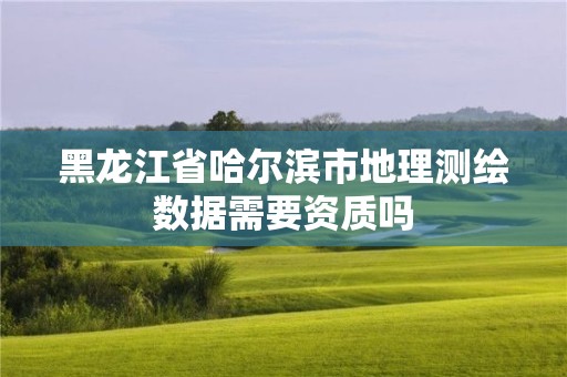 黑龙江省哈尔滨市地理测绘数据需要资质吗