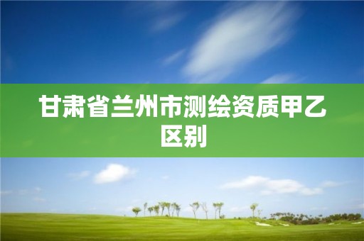 甘肃省兰州市测绘资质甲乙区别