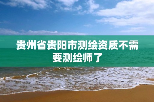 贵州省贵阳市测绘资质不需要测绘师了