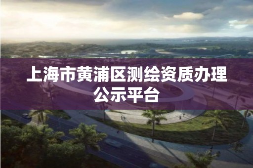 上海市黄浦区测绘资质办理公示平台