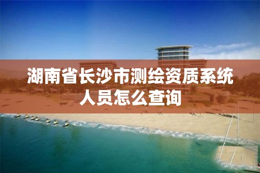 湖南省长沙市测绘资质系统人员怎么查询