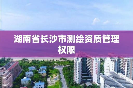 湖南省长沙市测绘资质管理权限