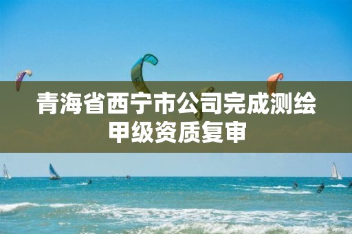 青海省西宁市公司完成测绘甲级资质复审