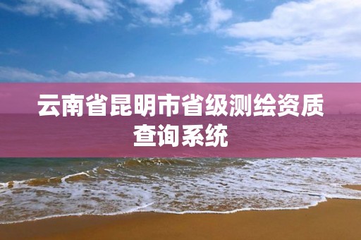 云南省昆明市省级测绘资质查询系统