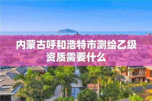 内蒙古呼和浩特市测绘乙级资质需要什么