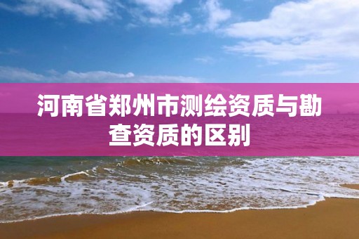 河南省郑州市测绘资质与勘查资质的区别