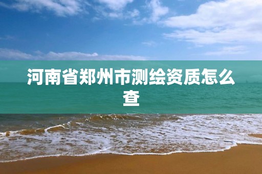 河南省郑州市测绘资质怎么查