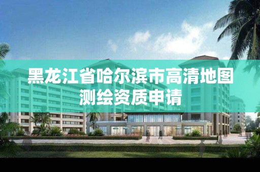 黑龙江省哈尔滨市高清地图测绘资质申请