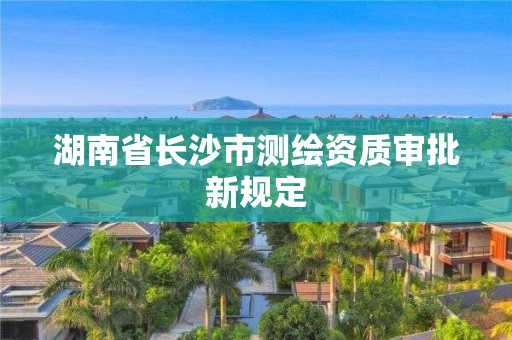 湖南省长沙市测绘资质审批新规定