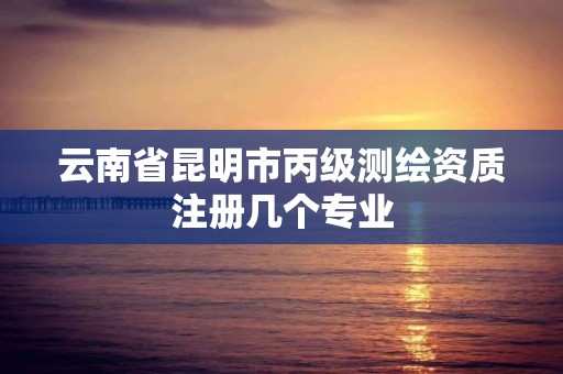 云南省昆明市丙级测绘资质注册几个专业