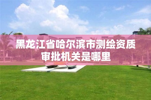 黑龙江省哈尔滨市测绘资质审批机关是哪里