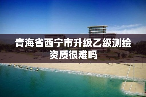 青海省西宁市升级乙级测绘资质很难吗