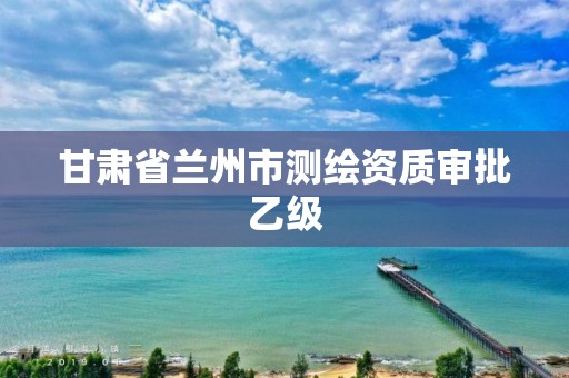 甘肃省兰州市测绘资质审批乙级