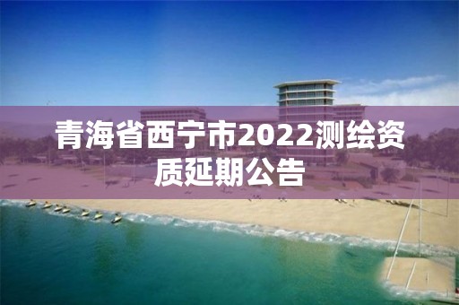 青海省西宁市2022测绘资质延期公告