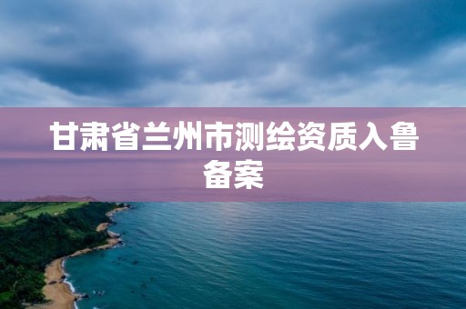 甘肃省兰州市测绘资质入鲁备案