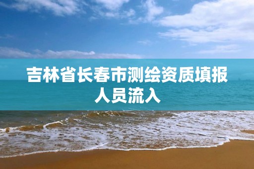 吉林省长春市测绘资质填报人员流入