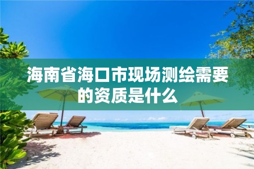 海南省海口市现场测绘需要的资质是什么