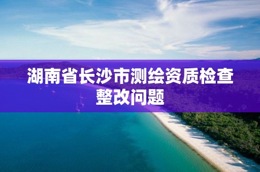 湖南省长沙市测绘资质检查整改问题