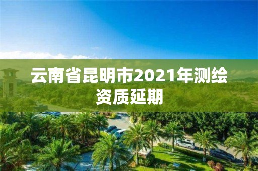 云南省昆明市2021年测绘资质延期