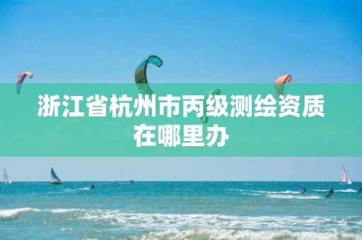 浙江省杭州市丙级测绘资质在哪里办