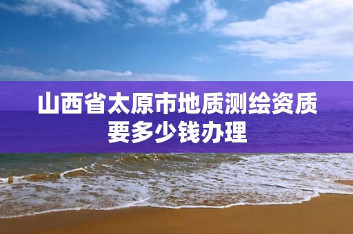 山西省太原市地质测绘资质要多少钱办理