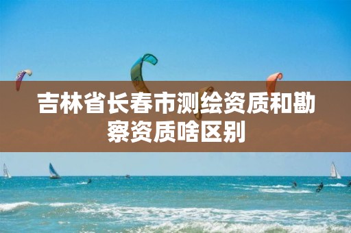 吉林省长春市测绘资质和勘察资质啥区别