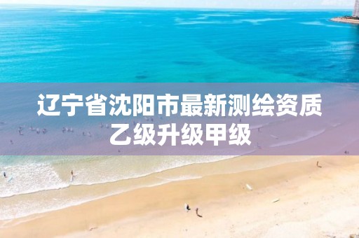 辽宁省沈阳市最新测绘资质乙级升级甲级