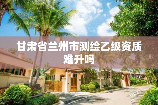 甘肃省兰州市测绘乙级资质难升吗