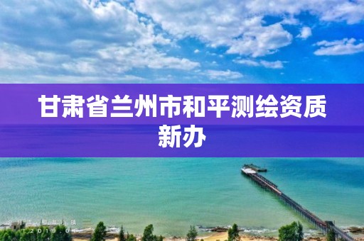 甘肃省兰州市和平测绘资质新办