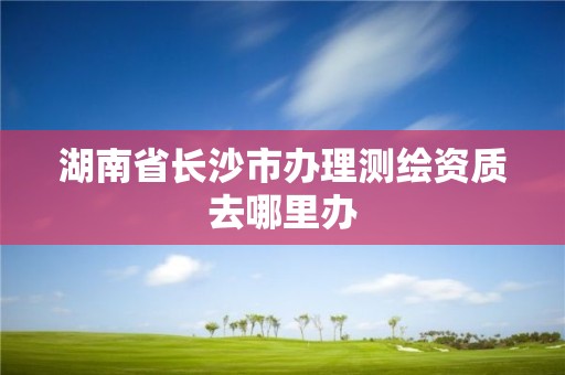 湖南省长沙市办理测绘资质去哪里办