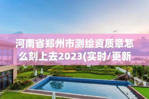 河南省郑州市测绘资质章怎么刻上去2023(实时/更新中)