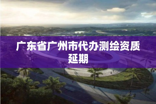 广东省广州市代办测绘资质延期